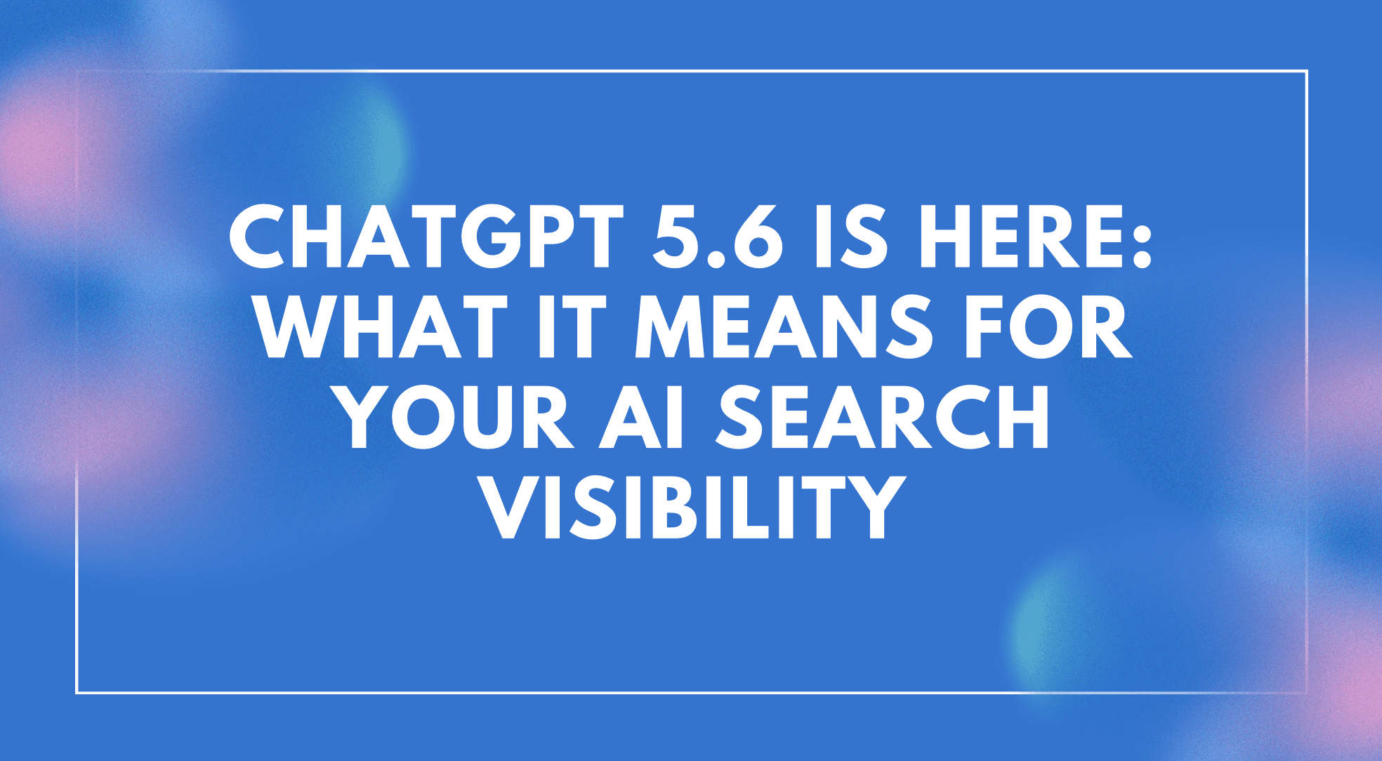 ChatGPT 5.6 Is Here: What It Means for Your AI Search Visibility